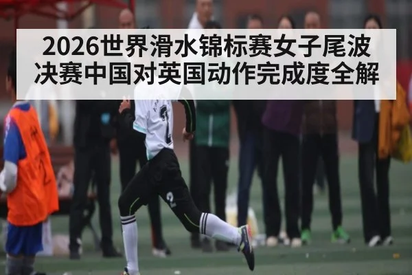 2026世界滑水锦标赛女子尾波决赛中国对英国动作完成度全解